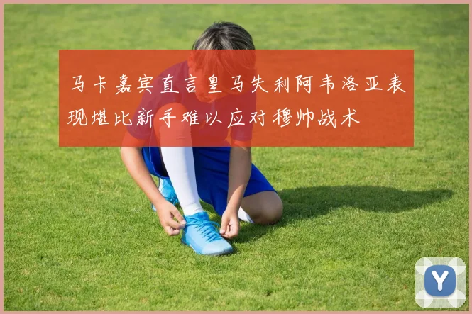 马卡嘉宾直言皇马失利阿韦洛亚表现堪比新手难以应对穆帅战术