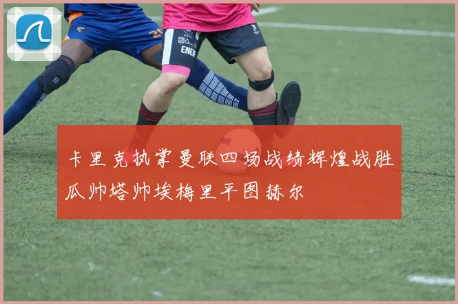 卡里克执掌曼联四场战绩辉煌战胜瓜帅塔帅埃梅里平图赫尔