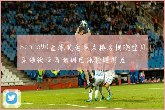 Score90金球奖竞争力排名揭晓登贝莱领衔亚马尔姆巴佩紧随其后