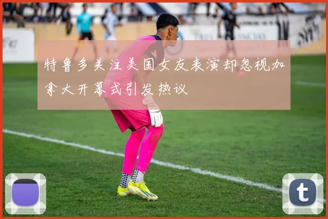 特鲁多关注美国女友表演却忽视加拿大开幕式引发热议
