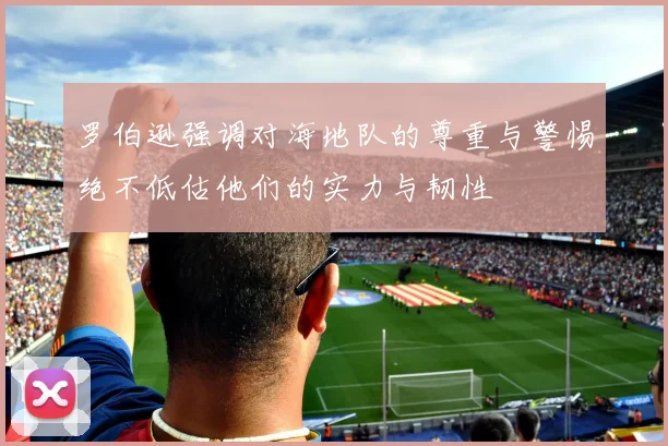 罗伯逊强调对海地队的尊重与警惕绝不低估他们的实力与韧性