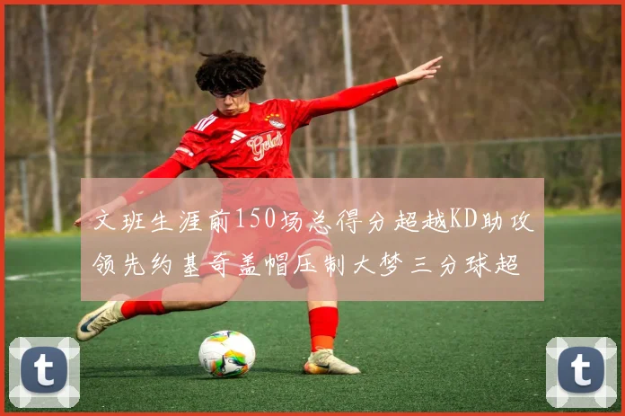 文班生涯前150场总得分超越KD助攻领先约基奇盖帽压制大梦三分球超越库里