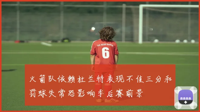 火箭队依赖杜兰特表现不佳三分和罚球失常恐影响季后赛前景