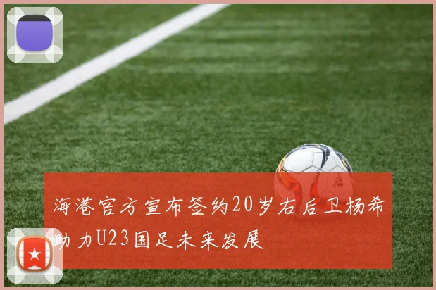 海港官方宣布签约20岁右后卫杨希助力U23国足未来发展