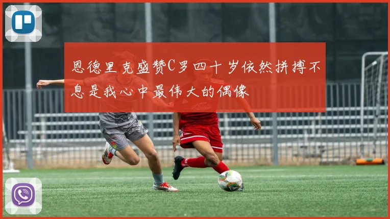 恩德里克盛赞C罗四十岁依然拼搏不息是我心中最伟大的偶像