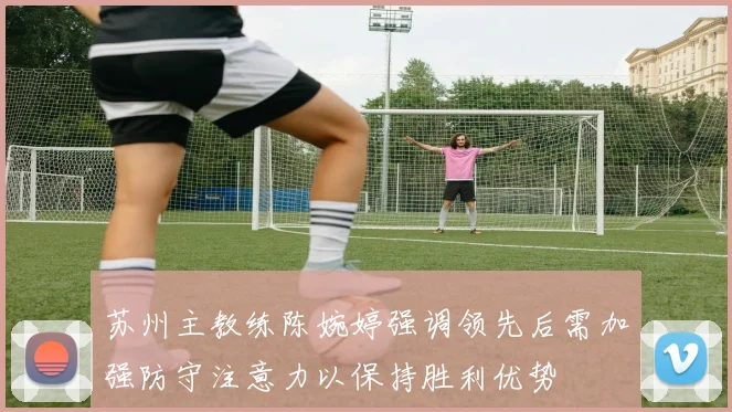 苏州主教练陈婉婷强调领先后需加强防守注意力以保持胜利优势