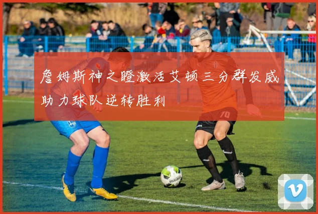 詹姆斯神之瞪激活艾顿三分群发威助力球队逆转胜利