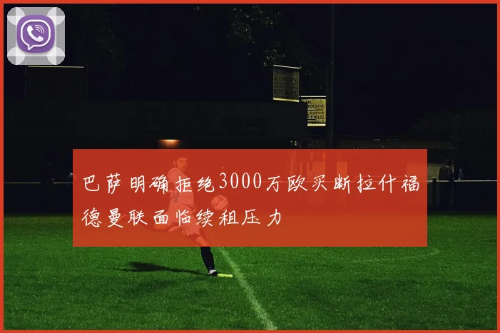 巴萨明确拒绝3000万欧买断拉什福德曼联面临续租压力