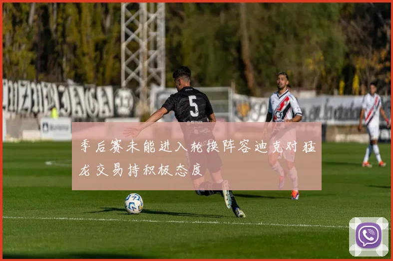 季后赛未能进入轮换阵容迪克对猛龙交易持积极态度