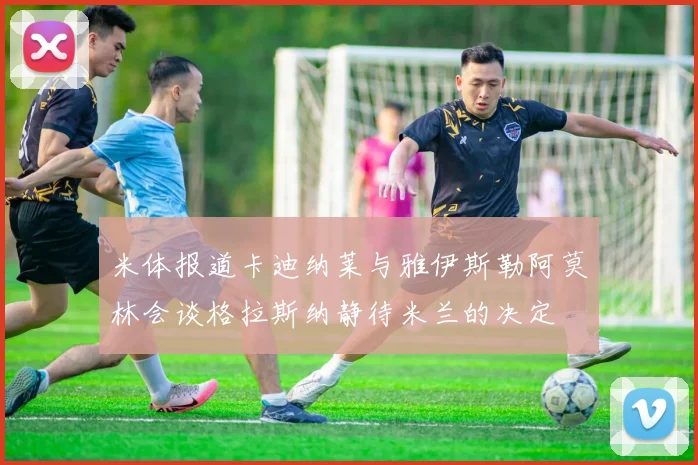 米体报道卡迪纳莱与雅伊斯勒阿莫林会谈格拉斯纳静待米兰的决定