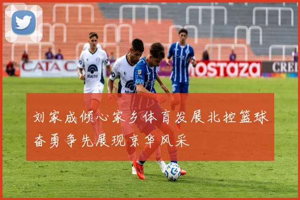 刘家成倾心家乡体育发展北控篮球奋勇争先展现京华风采