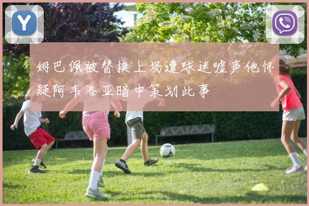 姆巴佩被替换上场遭球迷嘘声他怀疑阿韦洛亚暗中策划此事