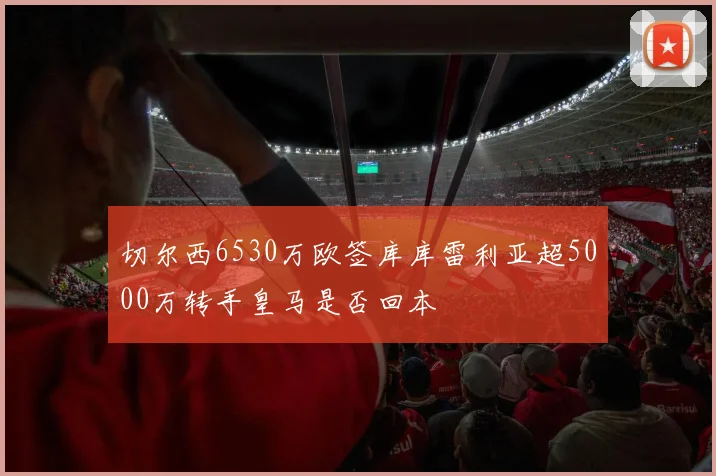 切尔西6530万欧签库库雷利亚超5000万转手皇马是否回本