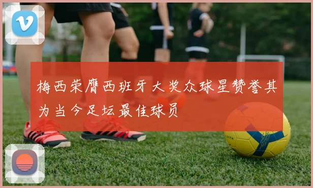 梅西荣膺西班牙大奖众球星赞誉其为当今足坛最佳球员