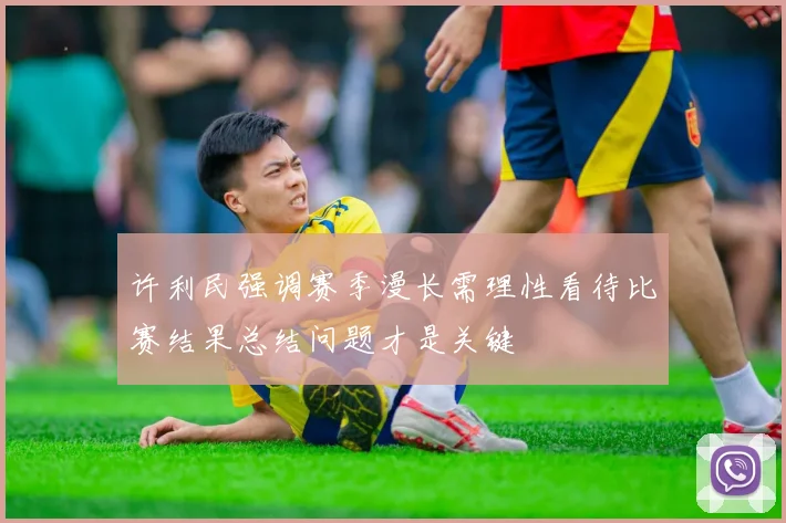 许利民强调赛季漫长需理性看待比赛结果总结问题才是关键