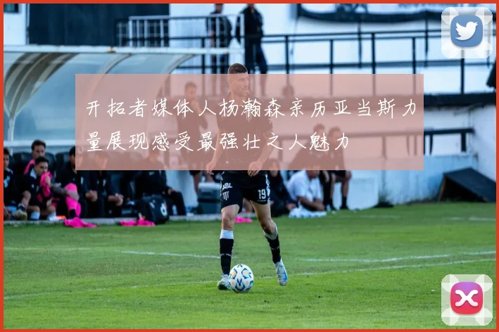 开拓者媒体人杨瀚森亲历亚当斯力量展现感受最强壮之人魅力