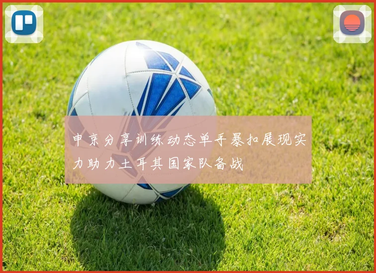 申京分享训练动态单手暴扣展现实力助力土耳其国家队备战