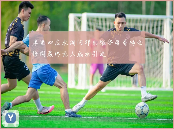 库里回应未询问邓利维字母哥转会传闻最终无人成功引进