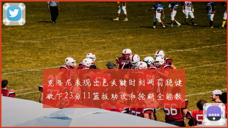 克洛尼表现出色关键时刻两罚稳健砍下23分11篮板助攻和抢断全能数据