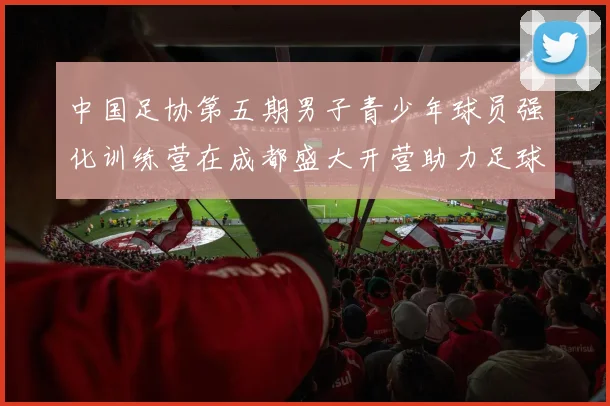 中国足协第五期男子青少年球员强化训练营在成都盛大开营助力足球未来发展